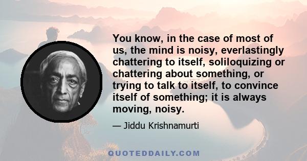 You know, in the case of most of us, the mind is noisy, everlastingly chattering to itself, soliloquizing or chattering about something, or trying to talk to itself, to convince itself of something; it is always moving, 