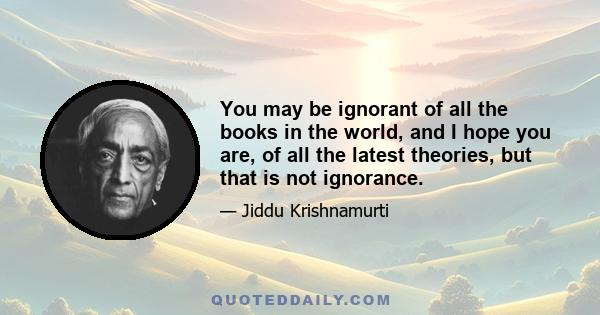 You may be ignorant of all the books in the world, and I hope you are, of all the latest theories, but that is not ignorance.