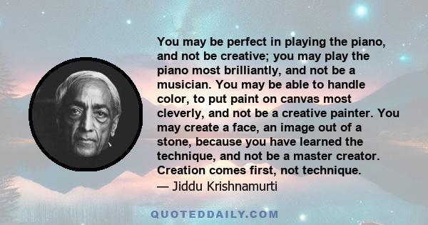 You may be perfect in playing the piano, and not be creative; you may play the piano most brilliantly, and not be a musician. You may be able to handle color, to put paint on canvas most cleverly, and not be a creative