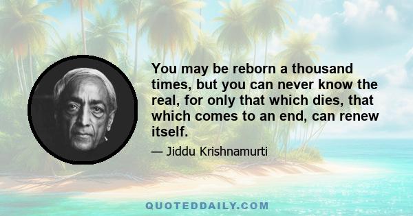 You may be reborn a thousand times, but you can never know the real, for only that which dies, that which comes to an end, can renew itself.