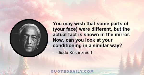 You may wish that some parts of (your face) were different, but the actual fact is shown in the mirror. Now, can you look at your conditioning in a similar way?