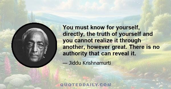 You must know for yourself, directly, the truth of yourself and you cannot realize it through another, however great. There is no authority that can reveal it.