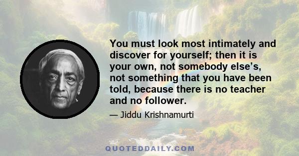 You must look most intimately and discover for yourself; then it is your own, not somebody else’s, not something that you have been told, because there is no teacher and no follower.