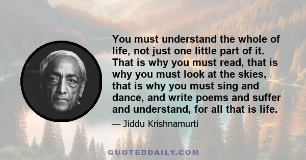 You must understand the whole of life, not just one little part of it. That is why you must read, that is why you must look at the skies, that is why you must sing and dance, and write poems and suffer and understand,