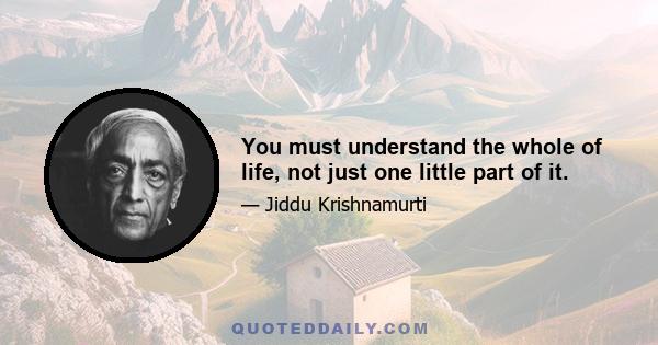 You must understand the whole of life, not just one little part of it.