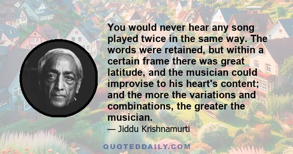 You would never hear any song played twice in the same way. The words were retained, but within a certain frame there was great latitude, and the musician could improvise to his heart's content; and the more the