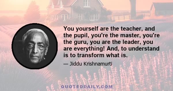 You yourself are the teacher, and the pupil, you're the master, you're the guru, you are the leader, you are everything! And, to understand is to transform what is.