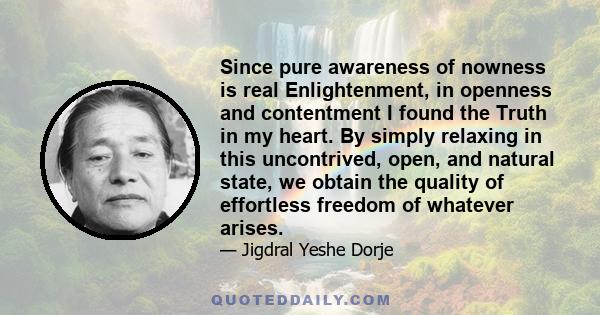 Since pure awareness of nowness is real Enlightenment, in openness and contentment I found the Truth in my heart. By simply relaxing in this uncontrived, open, and natural state, we obtain the quality of effortless