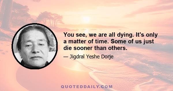 You see, we are all dying. It's only a matter of time. Some of us just die sooner than others.