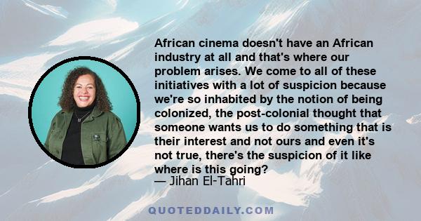 African cinema doesn't have an African industry at all and that's where our problem arises. We come to all of these initiatives with a lot of suspicion because we're so inhabited by the notion of being colonized, the