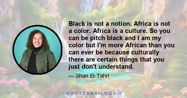 Black is not a notion. Africa is not a color. Africa is a culture. So you can be pitch black and I am my color but I'm more African than you can ever be because culturally there are certain things that you just don't