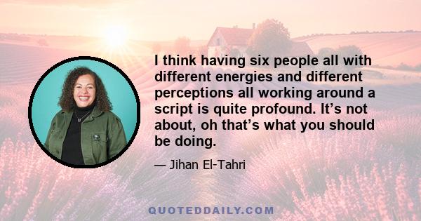 I think having six people all with different energies and different perceptions all working around a script is quite profound. It’s not about, oh that’s what you should be doing.