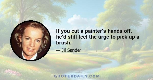 If you cut a painter's hands off, he'd still feel the urge to pick up a brush.