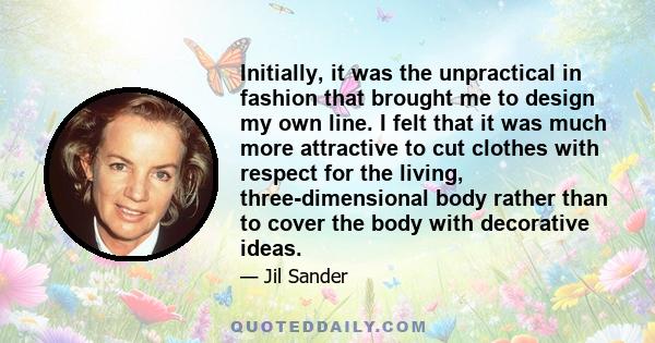 Initially, it was the unpractical in fashion that brought me to design my own line. I felt that it was much more attractive to cut clothes with respect for the living, three-dimensional body rather than to cover the