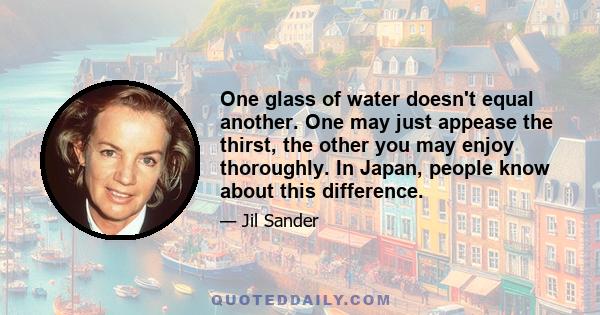 One glass of water doesn't equal another. One may just appease the thirst, the other you may enjoy thoroughly. In Japan, people know about this difference.