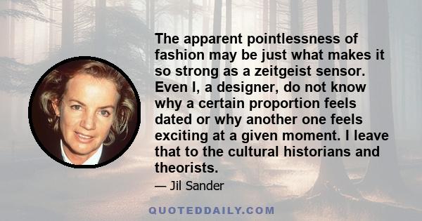 The apparent pointlessness of fashion may be just what makes it so strong as a zeitgeist sensor. Even I, a designer, do not know why a certain proportion feels dated or why another one feels exciting at a given moment.