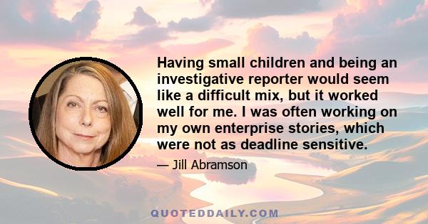 Having small children and being an investigative reporter would seem like a difficult mix, but it worked well for me. I was often working on my own enterprise stories, which were not as deadline sensitive.