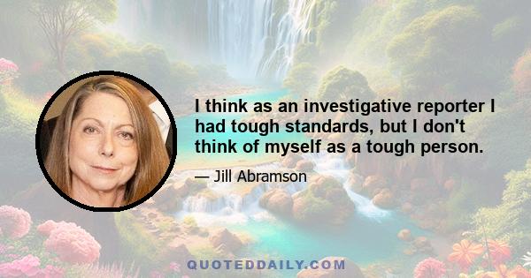 I think as an investigative reporter I had tough standards, but I don't think of myself as a tough person.