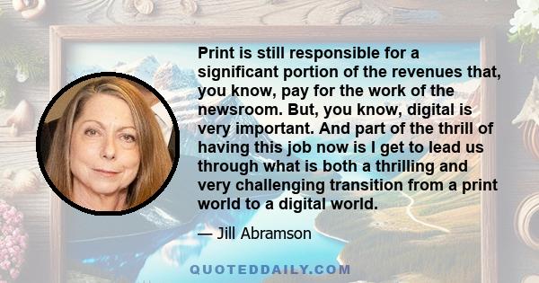 Print is still responsible for a significant portion of the revenues that, you know, pay for the work of the newsroom. But, you know, digital is very important. And part of the thrill of having this job now is I get to