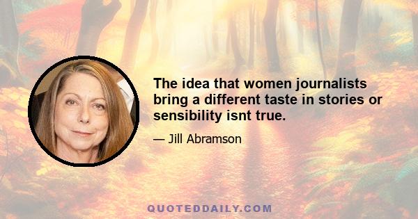 The idea that women journalists bring a different taste in stories or sensibility isnt true.