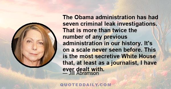 The Obama administration has had seven criminal leak investigations. That is more than twice the number of any previous administration in our history. It's on a scale never seen before. This is the most secretive White