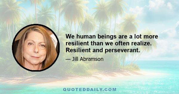 We human beings are a lot more resilient than we often realize. Resilient and perseverant.