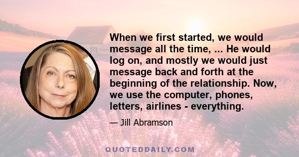 When we first started, we would message all the time, ... He would log on, and mostly we would just message back and forth at the beginning of the relationship. Now, we use the computer, phones, letters, airlines -