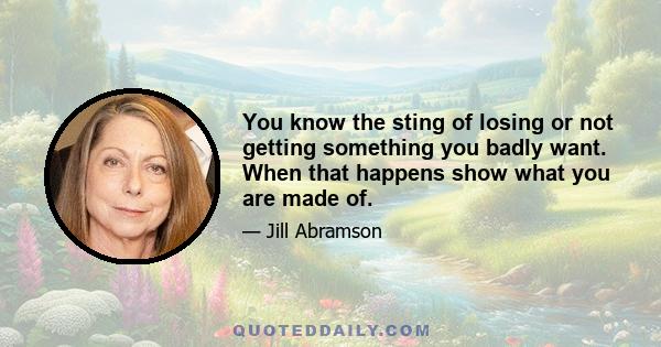 You know the sting of losing or not getting something you badly want. When that happens show what you are made of.