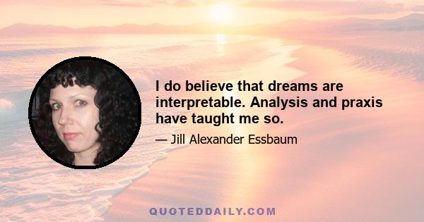 I do believe that dreams are interpretable. Analysis and praxis have taught me so.