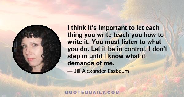 I think it's important to let each thing you write teach you how to write it. You must listen to what you do. Let it be in control. I don't step in until I know what it demands of me.