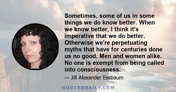 Sometimes, some of us in some things we do know better. When we know better, I think it's imperative that we do better. Otherwise we're perpetuating myths that have for centuries done us no good. Men and women alike. No 