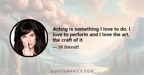 Acting is something I love to do. I love to perform and I love the art, the craft of it