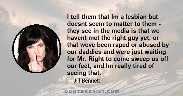 I tell them that Im a lesbian but doesnt seem to matter to them - they see in the media is that we havent met the right guy yet, or that weve been raped or abused by our daddies and were just waiting for Mr. Right to