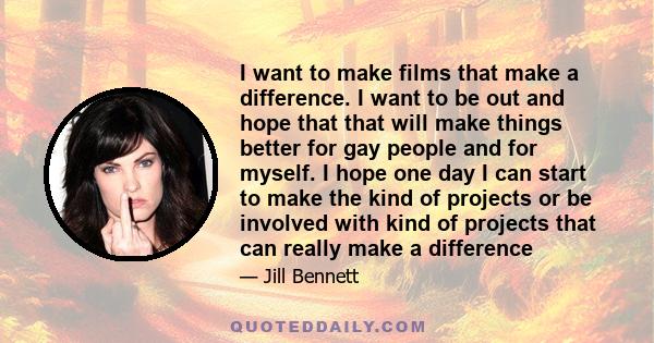 I want to make films that make a difference. I want to be out and hope that that will make things better for gay people and for myself. I hope one day I can start to make the kind of projects or be involved with kind of 