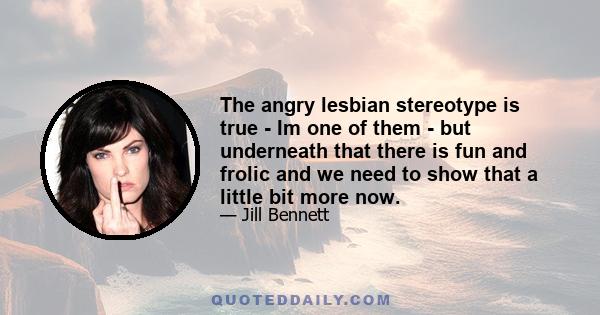 The angry lesbian stereotype is true - Im one of them - but underneath that there is fun and frolic and we need to show that a little bit more now.