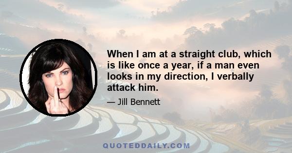 When I am at a straight club, which is like once a year, if a man even looks in my direction, I verbally attack him.