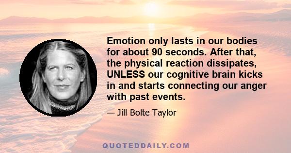 Emotion only lasts in our bodies for about 90 seconds. After that, the physical reaction dissipates, UNLESS our cognitive brain kicks in and starts connecting our anger with past events.