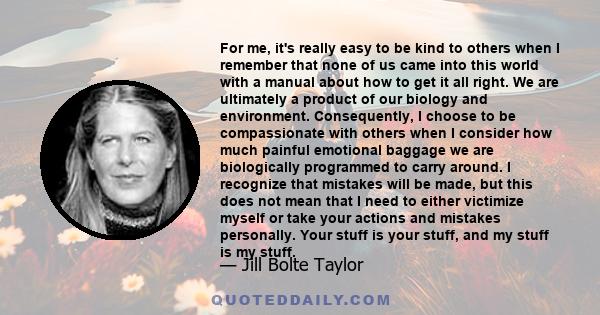 For me, it's really easy to be kind to others when I remember that none of us came into this world with a manual about how to get it all right. We are ultimately a product of our biology and environment. Consequently, I 