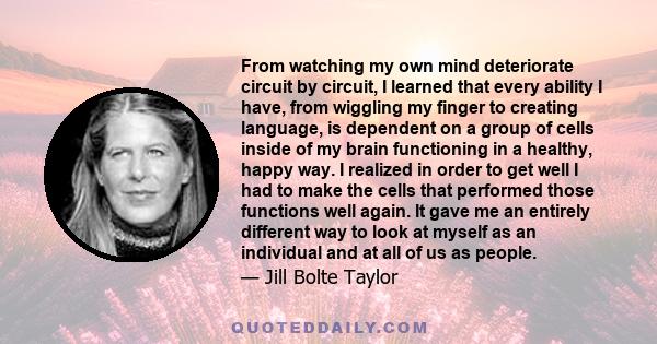 From watching my own mind deteriorate circuit by circuit, I learned that every ability I have, from wiggling my finger to creating language, is dependent on a group of cells inside of my brain functioning in a healthy,