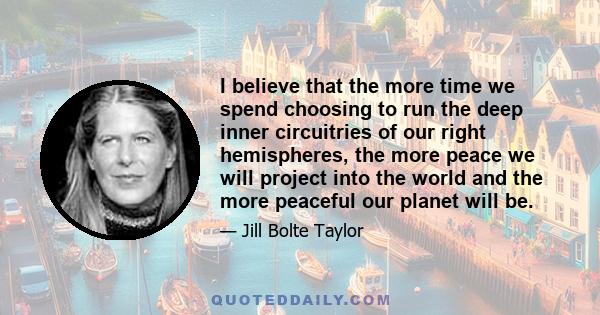 I believe that the more time we spend choosing to run the deep inner circuitries of our right hemispheres, the more peace we will project into the world and the more peaceful our planet will be.