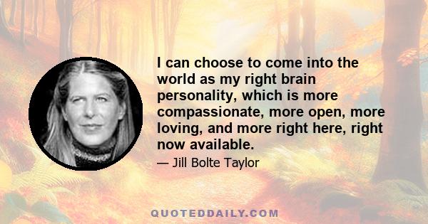 I can choose to come into the world as my right brain personality, which is more compassionate, more open, more loving, and more right here, right now available.