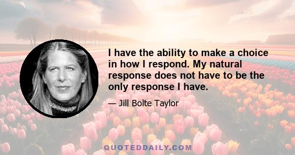 I have the ability to make a choice in how I respond. My natural response does not have to be the only response I have.