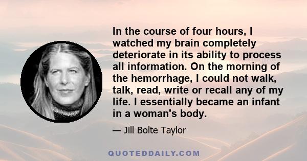 In the course of four hours, I watched my brain completely deteriorate in its ability to process all information. On the morning of the hemorrhage, I could not walk, talk, read, write or recall any of my life. I