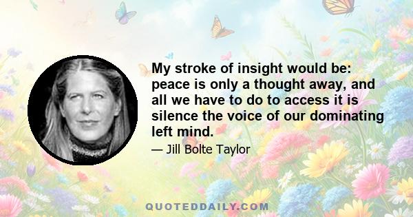 My stroke of insight would be: peace is only a thought away, and all we have to do to access it is silence the voice of our dominating left mind.