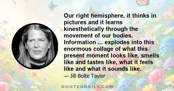 Our right hemisphere, it thinks in pictures and it learns kinesthetically through the movement of our bodies. Information ... explodes into this enormous collage of what this present moment looks like, smells like and