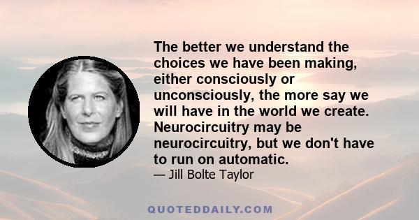 The better we understand the choices we have been making, either consciously or unconsciously, the more say we will have in the world we create. Neurocircuitry may be neurocircuitry, but we don't have to run on