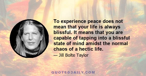 To experience peace does not mean that your life is always blissful. It means that you are capable of tapping into a blissful state of mind amidst the normal chaos of a hectic life.