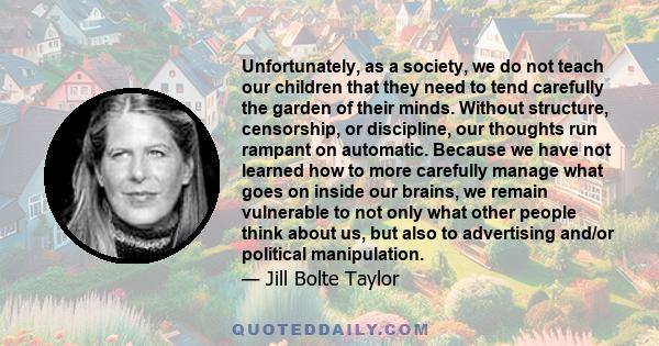 Unfortunately, as a society, we do not teach our children that they need to tend carefully the garden of their minds. Without structure, censorship, or discipline, our thoughts run rampant on automatic. Because we have