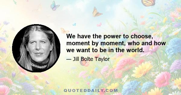 We have the power to choose, moment by moment, who and how we want to be in the world.