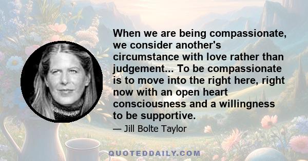 When we are being compassionate, we consider another's circumstance with love rather than judgement... To be compassionate is to move into the right here, right now with an open heart consciousness and a willingness to